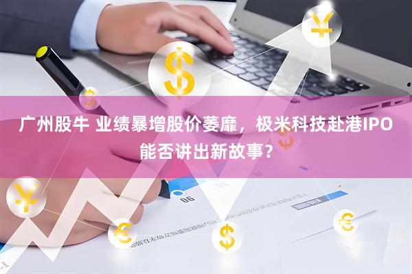广州股牛 业绩暴增股价萎靡，极米科技赴港IPO能否讲出新故事？