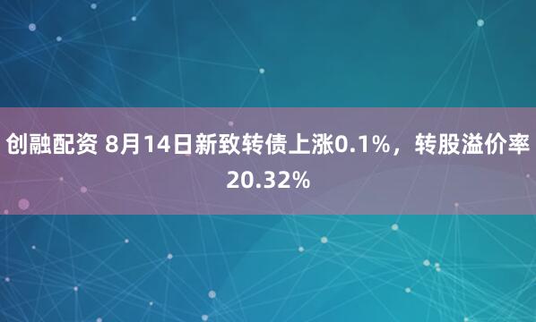 创融配资 8月14日新致转债上涨0.1%，转股溢价率20.32%