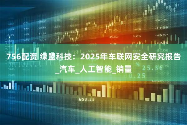 756配资 绿盟科技：2025年车联网安全研究报告_汽车_人工智能_销量