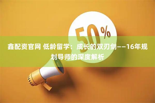 鑫配资官网 低龄留学：成长的双刃剑——16年规划导师的深度解析