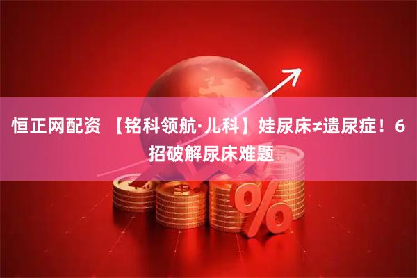 恒正网配资 【铭科领航·儿科】娃尿床≠遗尿症！6 招破解尿床难题