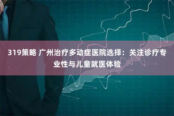 319策略 广州治疗多动症医院选择：关注诊疗专业性与儿童就医体验
