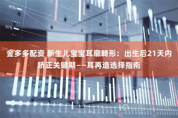 金多多配资 新生儿宝宝耳廓畸形：出生后21天内矫正关键期——耳再造选择指南