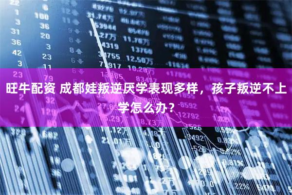 旺牛配资 成都娃叛逆厌学表现多样，孩子叛逆不上学怎么办？