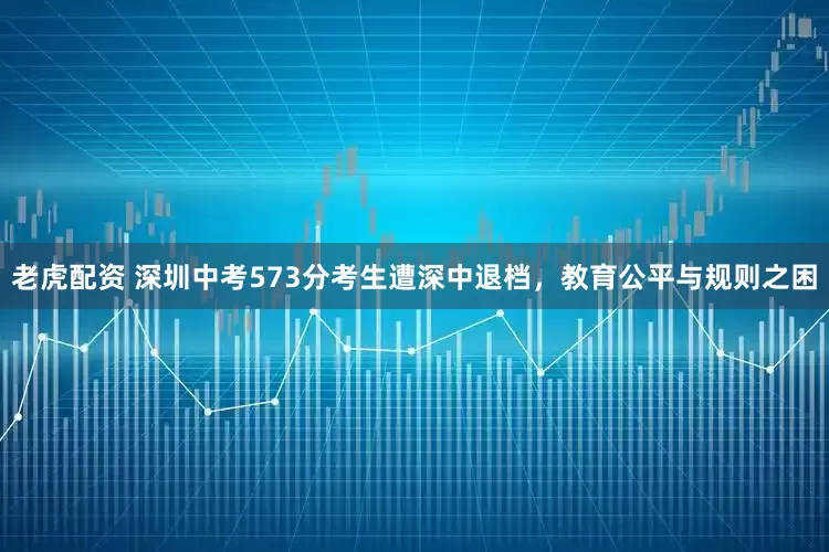 老虎配资 深圳中考573分考生遭深中退档，教育公平与规则之困