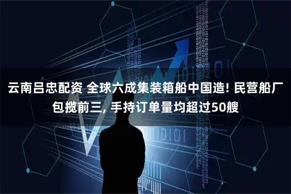 云南吕忠配资 全球六成集装箱船中国造! 民营船厂包揽前三, 手持订单量均超过50艘