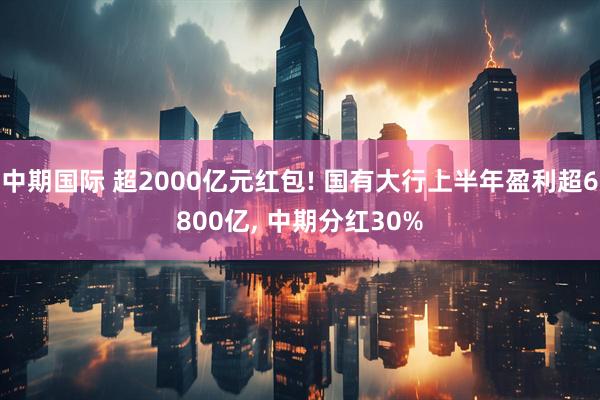 中期国际 超2000亿元红包! 国有大行上半年盈利超6800亿, 中期分红30%