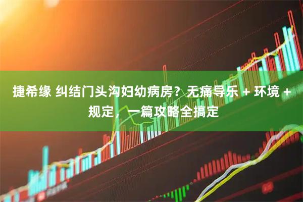捷希缘 纠结门头沟妇幼病房？无痛导乐 + 环境 + 规定，一篇攻略全搞定
