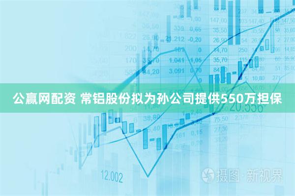 公赢网配资 常铝股份拟为孙公司提供550万担保