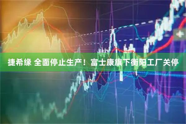 捷希缘 全面停止生产！富士康旗下衡阳工厂关停