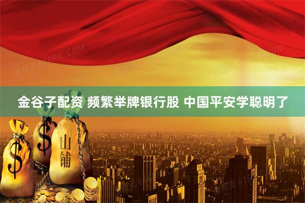 金谷子配资 频繁举牌银行股 中国平安学聪明了