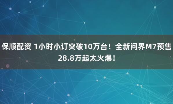 保顺配资 1小时小订突破10万台！全新问界M7预售28.8万起太火爆！