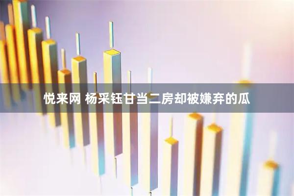 悦来网 杨采钰甘当二房却被嫌弃的瓜