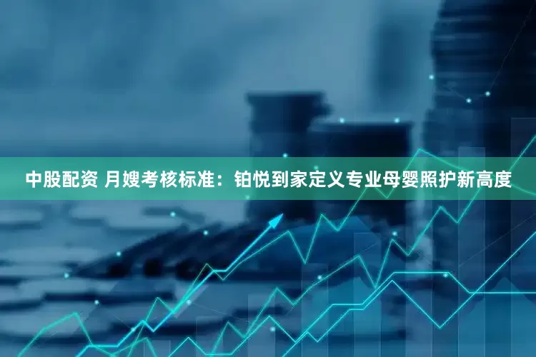 中股配资 月嫂考核标准：铂悦到家定义专业母婴照护新高度
