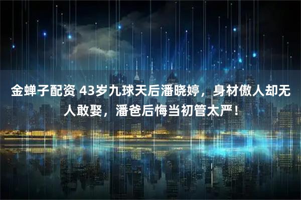 金蝉子配资 43岁九球天后潘晓婷，身材傲人却无人敢娶，潘爸后悔当初管太严！