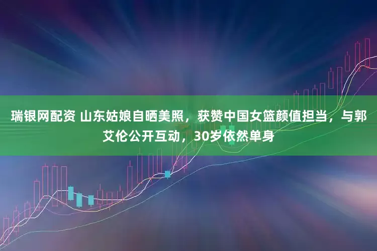 瑞银网配资 山东姑娘自晒美照，获赞中国女篮颜值担当，与郭艾伦公开互动，30岁依然单身