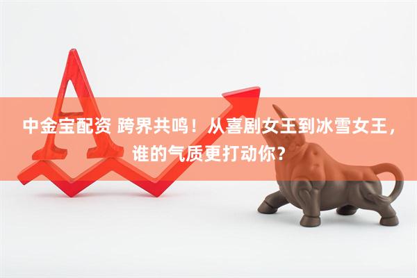 中金宝配资 跨界共鸣！从喜剧女王到冰雪女王，谁的气质更打动你？