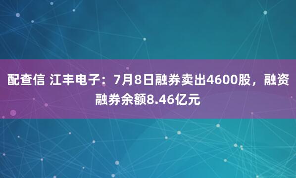 配查信 江丰电子：7月8日融券卖出4600股，融资融券余额8.46亿元