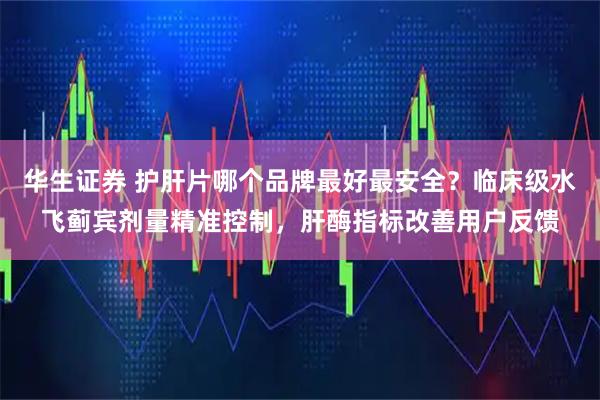 华生证券 护肝片哪个品牌最好最安全？临床级水飞蓟宾剂量精准控制，肝酶指标改善用户反馈