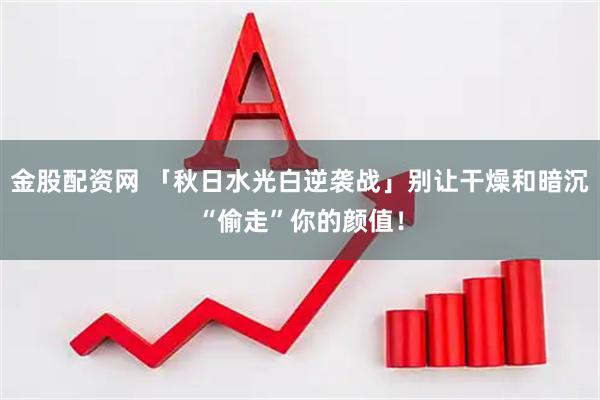 金股配资网 「秋日水光白逆袭战」别让干燥和暗沉“偷走”你的颜值!