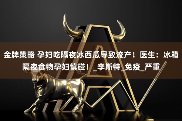 金牌策略 孕妇吃隔夜冰西瓜导致流产!医生:冰箱隔夜食物孕妇慎碰!_李斯特_免疫_严重