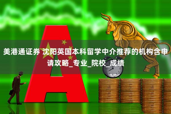 美港通证券 沈阳英国本科留学中介推荐的机构含申请攻略_专业_院校_成绩
