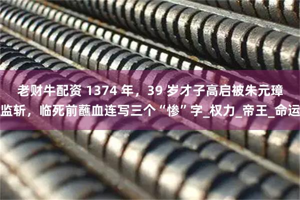 老财牛配资 1374 年，39 岁才子高启被朱元璋监斩，临死前蘸血连写三个“惨”字_权力_帝王_命运