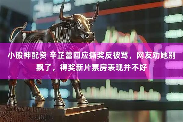 小股神配资 辛芷蕾回应撕奖反被骂，网友劝她别飘了，得奖新片票房表现并不好