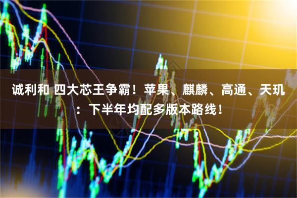 诚利和 四大芯王争霸！苹果、麒麟、高通、天玑：下半年均配多版本路线！